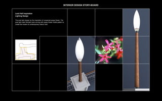 INTERIOR DESIGN STORY-BOARD


Land Hall Inspiration
Lighting Design

The post light design by the inspiration of unopened poppy flower. The
post light used Wooden post curving with poppy flower motifs pattern to
create the modern & contemporary interior look.
 