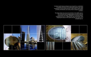 Vinnitsa’s breath-taking architecture was inspired by a combination
      of buildings and some of the most popular places in the world
including the Louvre Pyramid and EDF Tower (Paris), INHOLLAND
   University (Amsterdam) and Canary Wharf Underground Station
                                                          (London).

 The design takes into account its proximity to the wildlife reserve,
       the environment and changing seasons as well as the new
       consumerism and trends: Satisfaction of individual desires:
   “Everything just for me”. Reflecting the new consumerism: offer
     shopping and leisure at the same time (Buy and Have Fun) a
                                                  complete day out.
 