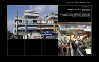 Existing - Forum Steglitz Shopping Centre - Berlin



                                             External Treatment

               The entrances must invite and optimise attraction
                                              for the customer.

           The new brand identity of the centre should, in part,
be expressed in the way the building looks. In addition the visual
     appearance of how the name and signs are communicated
                         needs new and contemporary thought.
 