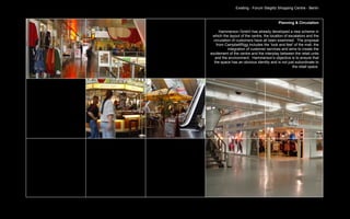 Existing - Forum Steglitz Shopping Centre - Berlin


                                          Planning & Circulation

      Hammerson GmbH has already developed a new scheme in
 which the layout of the centre, the location of escalators and the
  circulation of customers have all been examined. The proposal
    from CampbellRigg includes the ‘look and feel’ of the mall, the
            integration of customer services and aims to create the
excitement of the centre and the interplay between the retail units
   and the environment. Hammerson’s objective is to ensure that
  the space has an obvious identity and is not just subordinate to
                                                   the retail space.
 