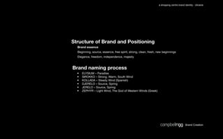 a shopping centre brand identity - Ukraine




Structure of Brand and Positioning
  Brand essence
  Beginning, source, essence, free spirit, strong, clean, fresh, new beginnings
  Elegance, freedom, independence, majesty



Brand naming process
  •   ELYSIUM – Paradise
  •   SIROKKO – Strong, Warm, South Wind
  •   KOLLADA – Steady Wind (Spanish)
  •   DJERELO – Source, Spring
  •   JERELO – Source, Spring
  •   ZEPHYR – Light Wind, The God of Western Winds (Greek)




                                                                                          Brand Creation
 
