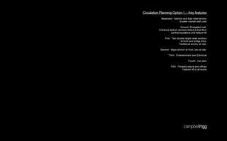 Circulation Planning Option 1 – Key features
             Basement: Fashion and food retail anchor
                            Smaller market stall units

                              Ground: Elongated mall.
           Entrance fashion anchors linked at first floor
                     Central escalators and feature lift

                First: Two double height retail anchors
                              at front and bridge links.
                             Traditional anchor at rear.

            Second: Major anchor at front, two at rear.

                    Third: Entertainment and Electrical

                                       Fourth: Car park

                      Fifth: Fitness/Leisure and offices
                                 Feature lift to all levels
 