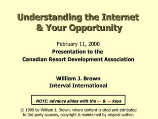 Understanding the Internet  & Your Opportunity February 11, 2000 Presentation to the  Canadian Resort Development Association William J. Brown Interval International NOTE: advance slides with the    &    keys © 1999 by William J. Brown; where content is cited and attributed to 3rd party sources, copyright is maintained by original author. 