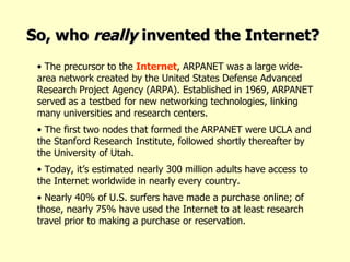 The precursor to the  Internet , ARPANET was a large wide-area network created by the United States Defense Advanced Research Project Agency (ARPA). Established in 1969, ARPANET served as a testbed for new networking technologies, linking many universities and research centers.  The first two nodes that formed the ARPANET were UCLA and the Stanford Research Institute, followed shortly thereafter by the University of Utah.  Today, it’s estimated nearly 300 million adults have access to the Internet worldwide in nearly every country. Nearly 40% of U.S. surfers have made a purchase online; of those, nearly 75% have used the Internet to at least research travel prior to making a purchase or reservation. So, who  really  invented the Internet? 