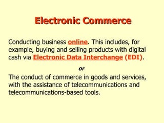 Conducting business  online . This includes, for example, buying and selling products with digital cash via  Electronic Data Interchange  (EDI) . The conduct of commerce in goods and services, with the assistance of telecommunications and telecommunications-based tools.   Electronic Commerce or  