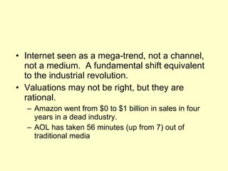 Internet seen as a mega-trend, not a channel, not a medium.  A fundamental shift equivalent to the industrial revolution. Valuations may not be right, but they are rational. Amazon went from $0 to $1 billion in sales in four years in a dead industry. AOL has taken 56 minutes (up from 7) out of traditional media 
