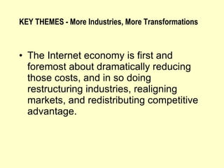 The Internet economy is first and foremost about dramatically reducing those costs, and in so doing restructuring industries, realigning markets, and redistributing competitive advantage. KEY THEMES - More Industries, More Transformations 