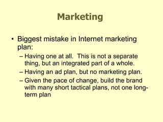 Marketing Biggest mistake in Internet marketing plan: Having one at all.  This is not a separate thing, but an integrated part of a whole. Having an ad plan, but no marketing plan. Given the pace of change, build the brand with many short tactical plans, not one long-term plan 