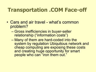Transportation .COM Face-off Cars and air travel - what’s common problem? Gross inefficiencies in buyer-seller relationship (“information costs”) Many of them are hard-coded into the system by regulation Ubiquitous network and cheap computing are exposing these costs and creating huge opportunity for smart people who can “iron them out.” 