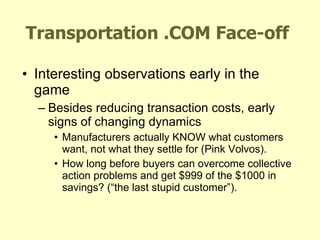 Transportation .COM Face-off Interesting observations early in the game Besides reducing transaction costs, early signs of changing dynamics Manufacturers actually KNOW what customers want, not what they settle for (Pink Volvos). How long before buyers can overcome collective action problems and get $999 of the $1000 in savings? (“the last stupid customer”). 
