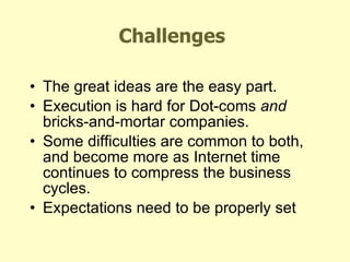 Challenges The great ideas are the easy part. Execution is hard for Dot-coms  and  bricks-and-mortar companies. Some difficulties are common to both, and become more as Internet time continues to compress the business cycles. Expectations need to be properly set KEY THEMES - Winning E-Business Strategies 