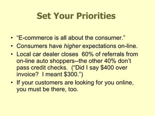 Set Your Priorities “ E-commerce is all about the consumer.” Consumers have  higher  expectations on-line. Local car dealer closes  60% of referrals from on-line auto shoppers--the other 40% don’t pass credit checks.  (“Did I say $400 over invoice?  I meant $300.”) If your customers are looking for you online, you must be there, too. Fifteen Minutes of Fame 