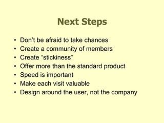 Next Steps Don’t be afraid to take chances Create a community of members Create “stickiness” Offer more than the standard product Speed is important Make each visit valuable Design around the user, not the company 