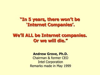 “ In 5 years, there won’t be  ‘ Internet Companies’. We’ll ALL be Internet companies.  Or we will die.” Andrew Grove, Ph.D. Chairman & former CEO Intel Corporation Remarks made in May 1999 