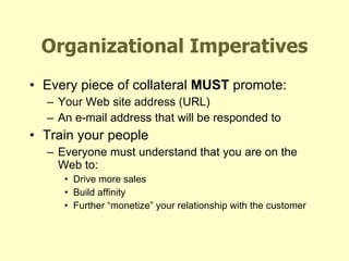 Organizational Imperatives Every piece of collateral  MUST  promote: Your Web site address (URL) An e-mail address that will be responded to Train your people Everyone must understand that you are on the Web to: Drive more sales Build affinity Further “monetize” your relationship with the customer 