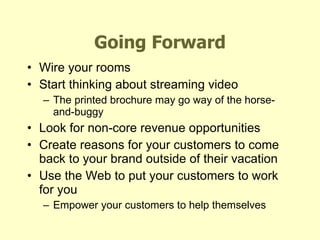 Going Forward Wire your rooms Start thinking about streaming video The printed brochure may go way of the horse-and-buggy Look for non-core revenue opportunities Create reasons for your customers to come back to your brand outside of their vacation Use the Web to put your customers to work for you Empower your customers to help themselves 