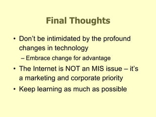 Final Thoughts Don’t be intimidated by the profound changes in technology Embrace change for advantage The Internet is NOT an MIS issue – it’s a marketing and corporate priority Keep learning as much as possible 