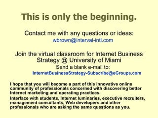 This is only the beginning. Contact me with any questions or ideas: [email_address] Join the virtual classroom for Internet Business Strategy @ University of Miami Send a blank e-mail to: [email_address] I hope that you will become a part of this innovative online community of professionals concerned with discovering better Internet marketing and operating practices.  Interface with students, Internet luminaries, executive recruiters, management consultants, Web developers and other professionals who are asking the same questions as you. 