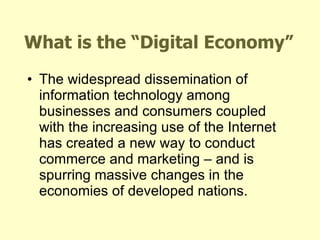 What is the “Digital Economy” The widespread dissemination of information technology among businesses and consumers coupled with the increasing use of the Internet has created a new way to conduct commerce and marketing – and is spurring massive changes in the economies of developed nations. 