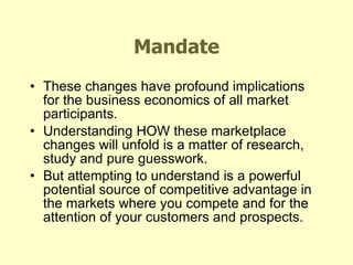Mandate These changes have profound implications for the business economics of all market participants. Understanding HOW these marketplace changes will unfold is a matter of research, study and pure guesswork. But attempting to understand is a powerful potential source of competitive advantage in the markets where you compete and for the attention of your customers and prospects. 