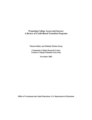 Promoting College Access and Success:
        A Review of Credit-Based Transition Programs




              Thomas Bailey and Melinda Mechur Karp

                Community College Research Center
                Teachers College/Columbia University

                           November 2003




Office of Vocational and Adult Education, U.S. Department of Education
 