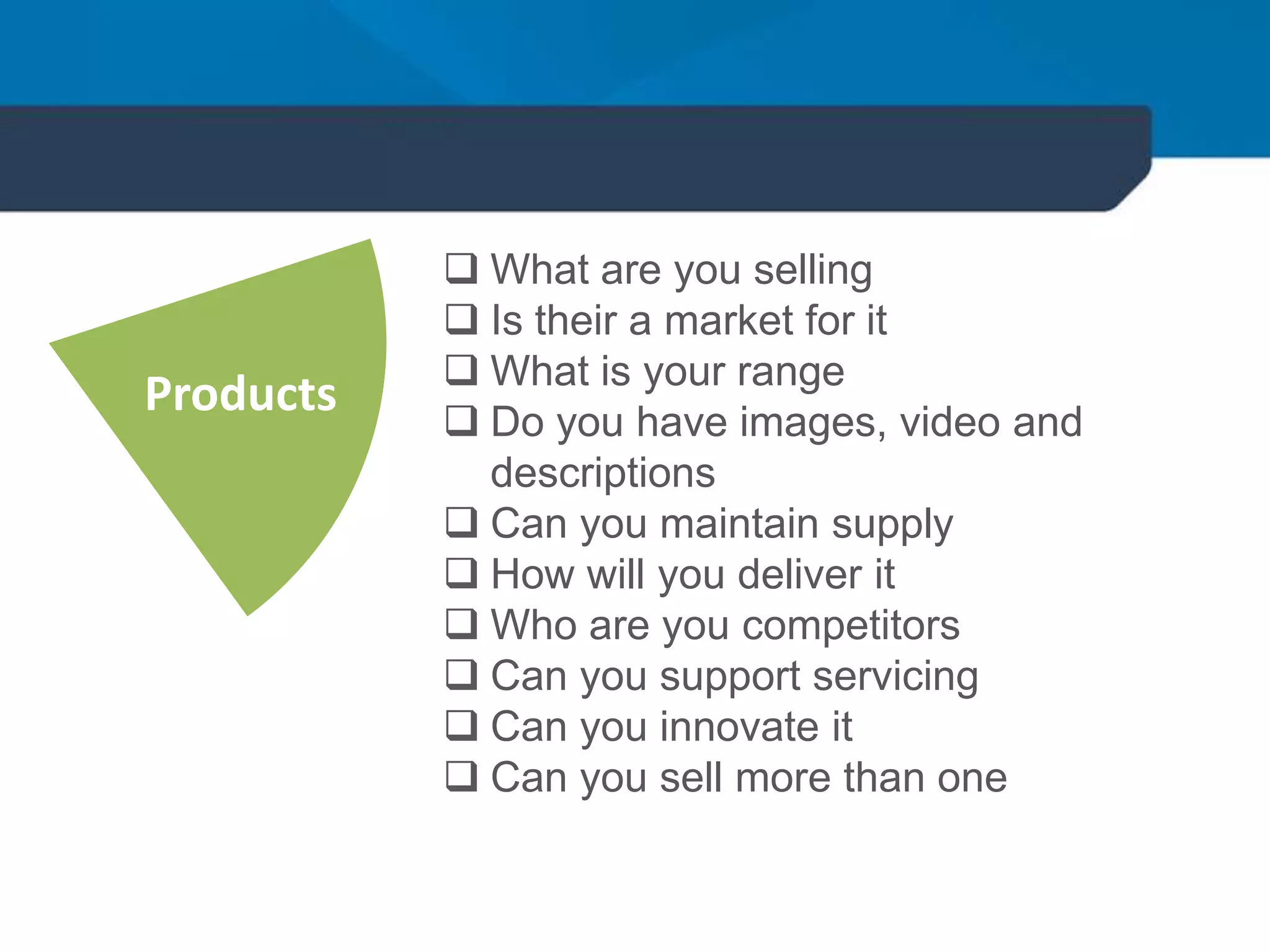  What are you selling
 Is their a market for it
 What is your range
 Do you have images, video and
descriptions
 Can you maintain supply
 How will you deliver it
 Who are you competitors
 Can you support servicing
 Can you innovate it
 Can you sell more than one
Products
 