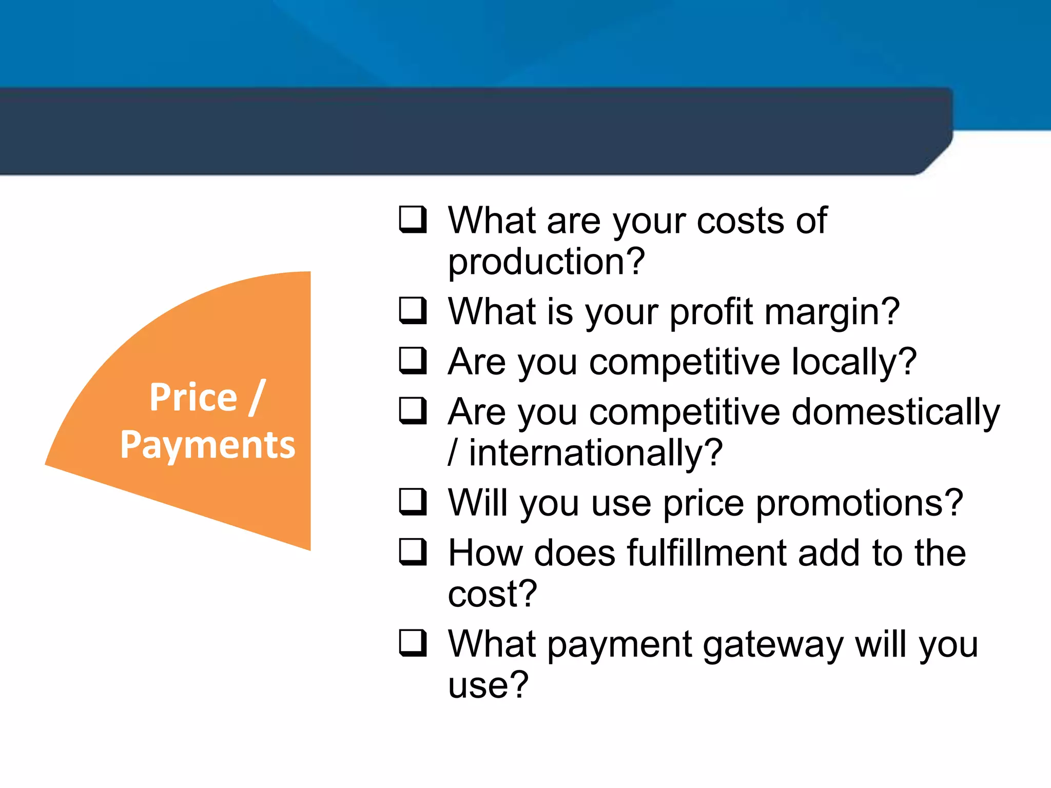  What are your costs of
production?
 What is your profit margin?
 Are you competitive locally?
 Are you competitive domestically
/ internationally?
 Will you use price promotions?
 How does fulfillment add to the
cost?
 What payment gateway will you
use?
Price /
Payments
 
