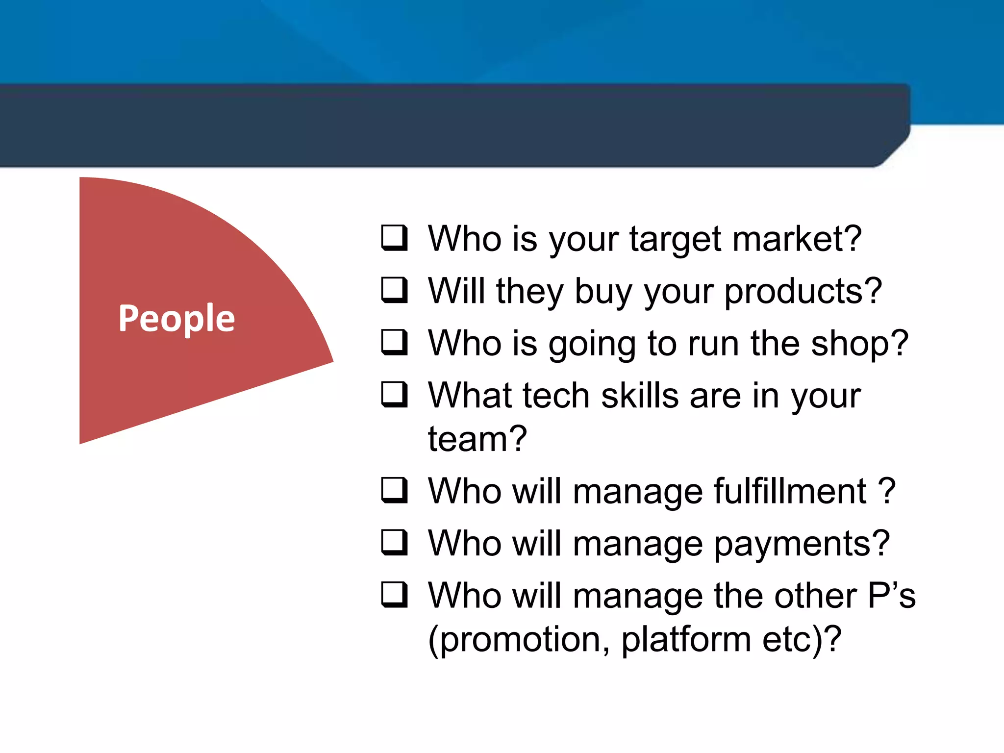 People
 Who is your target market?
 Will they buy your products?
 Who is going to run the shop?
 What tech skills are in your
team?
 Who will manage fulfillment ?
 Who will manage payments?
 Who will manage the other P’s
(promotion, platform etc)?
 