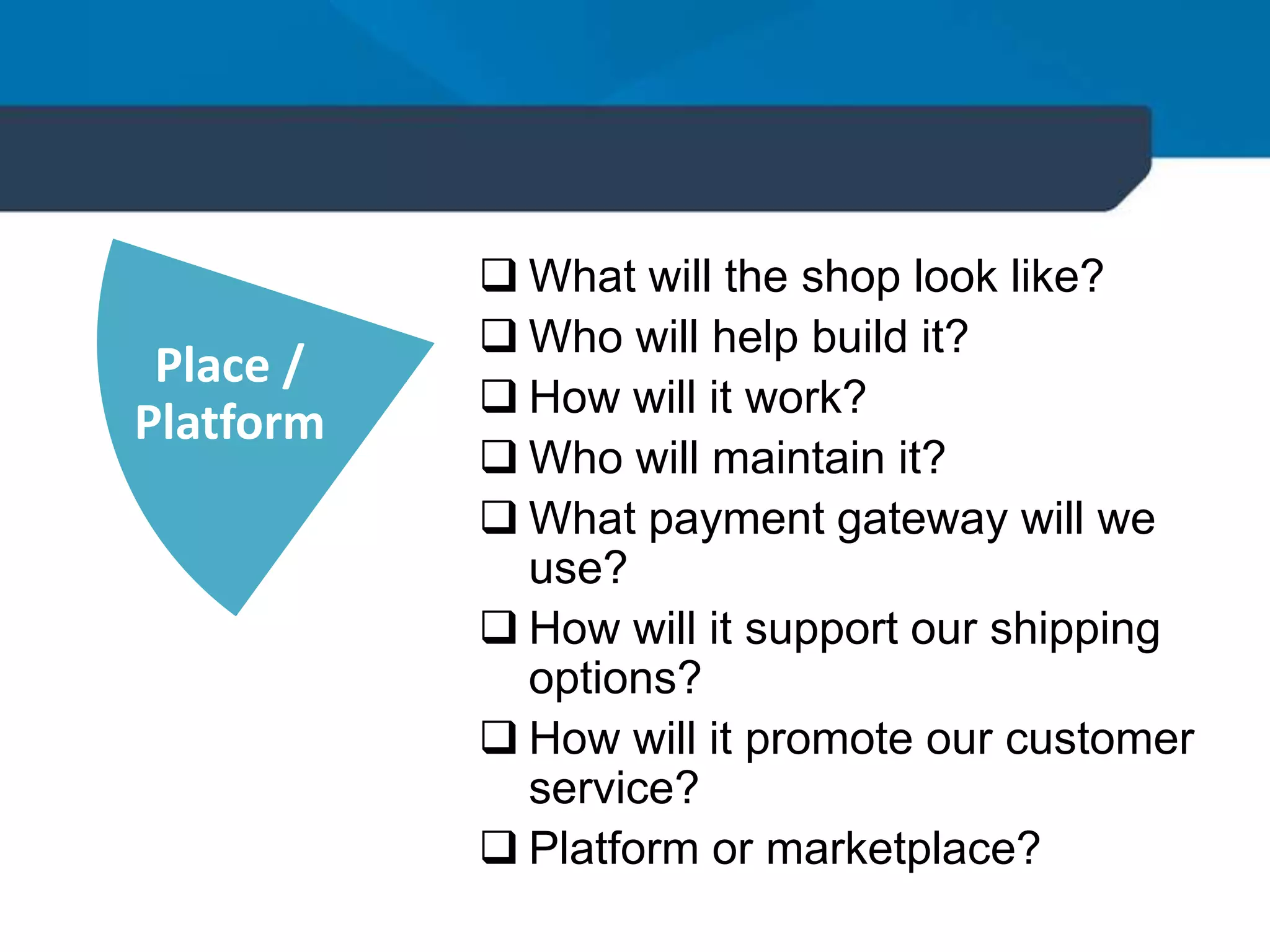 Place /
Platform
 What will the shop look like?
 Who will help build it?
 How will it work?
 Who will maintain it?
 What payment gateway will we
use?
 How will it support our shipping
options?
 How will it promote our customer
service?
 Platform or marketplace?
 