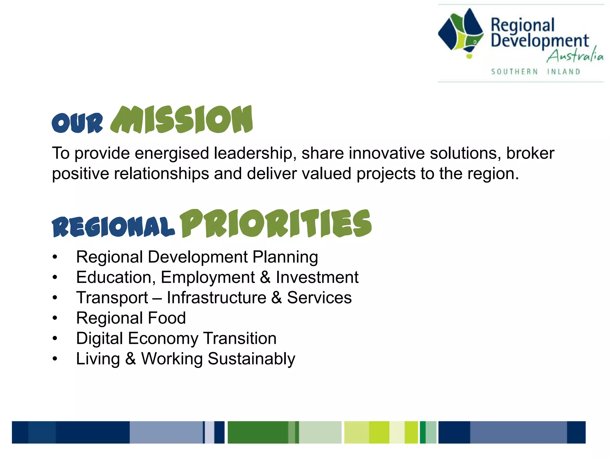 Our Mission
To provide energised leadership, share innovative solutions, broker
positive relationships and deliver valued projects to the region.
RegionalPriorities
• Regional Development Planning
• Education, Employment & Investment
• Transport – Infrastructure & Services
• Regional Food
• Digital Economy Transition
• Living & Working Sustainably
 