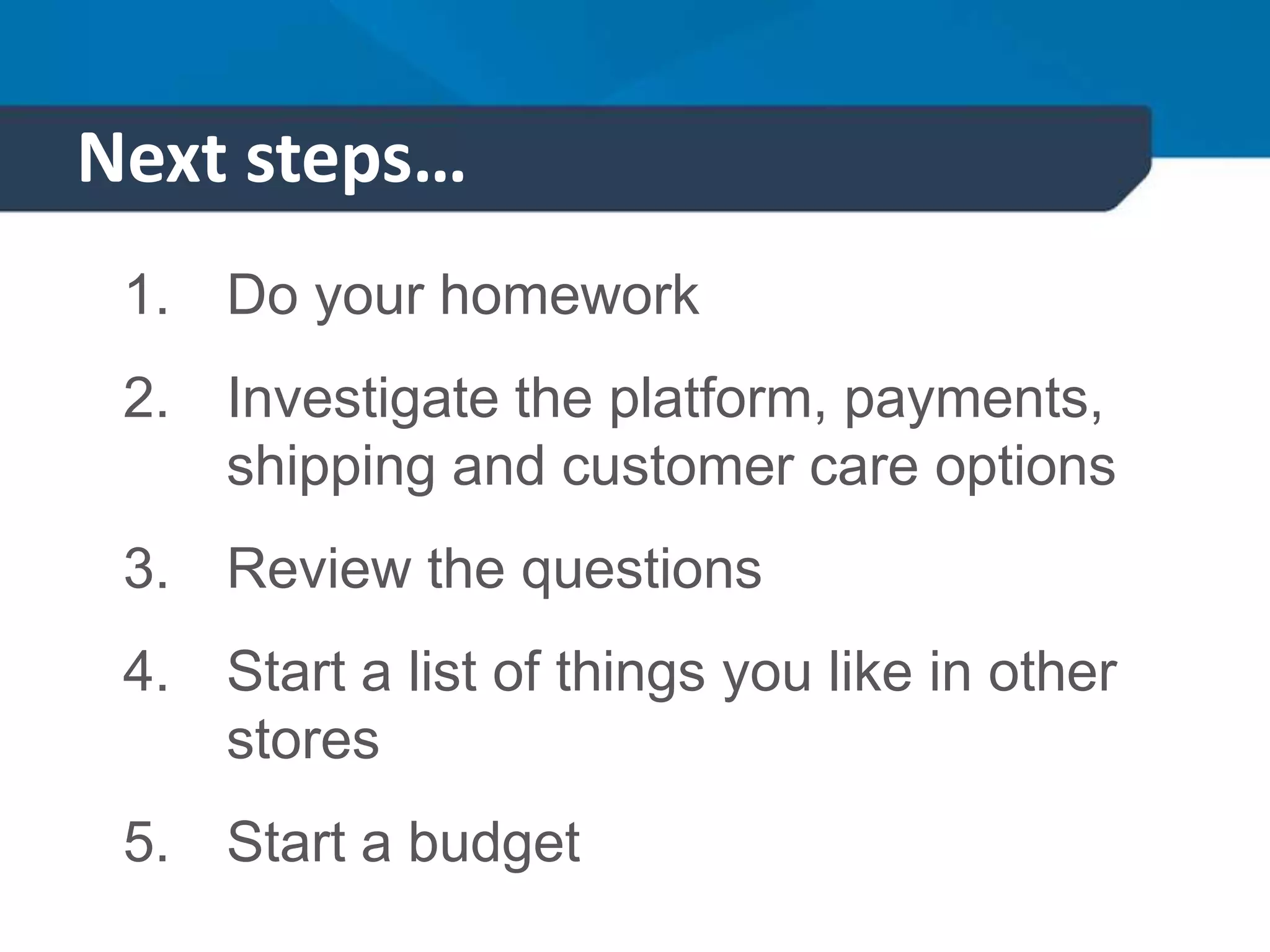 Next steps…
1. Do your homework
2. Investigate the platform, payments,
shipping and customer care options
3. Review the questions
4. Start a list of things you like in other
stores
5. Start a budget
 