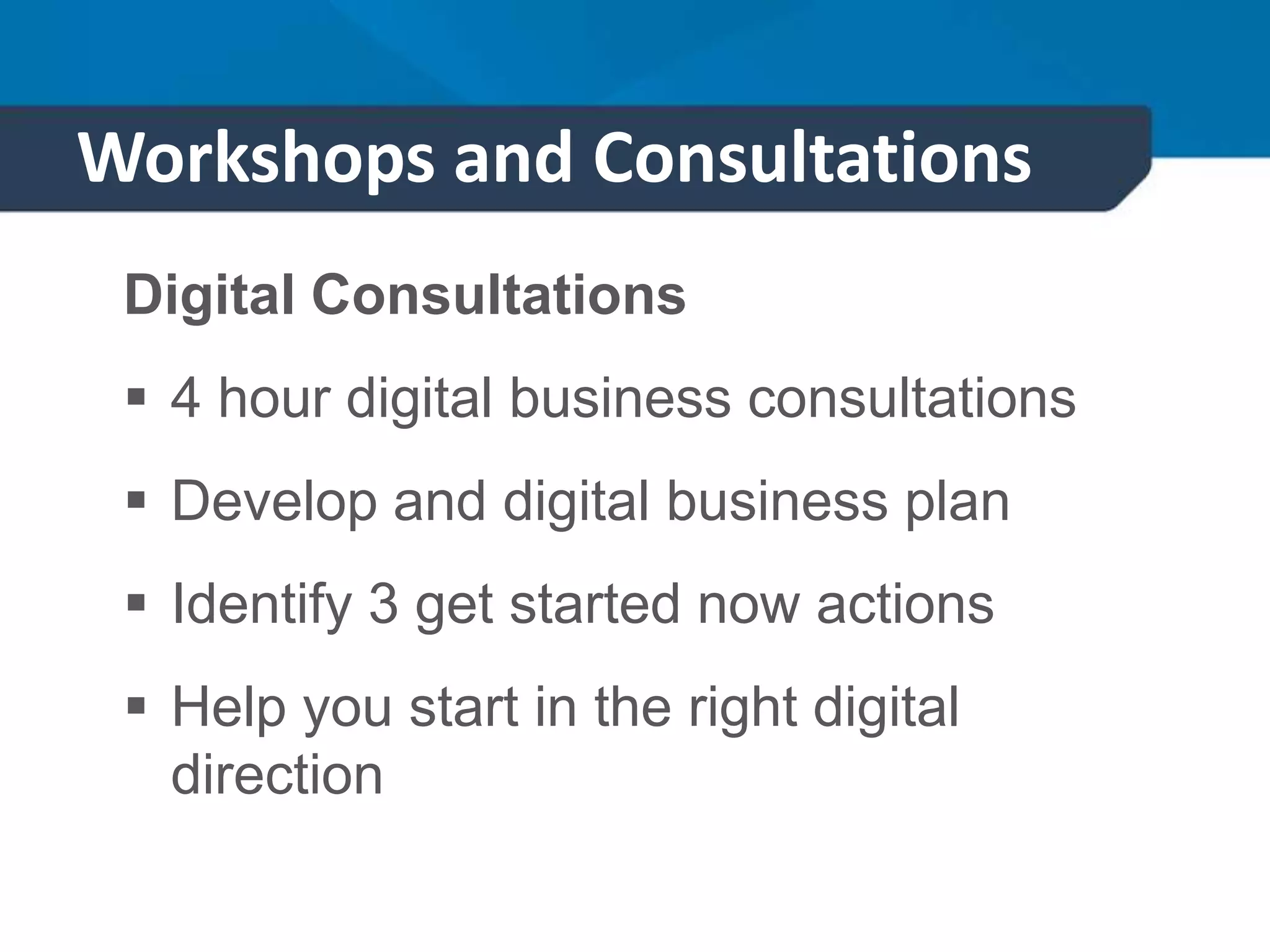 Workshops and Consultations
Digital Consultations
 4 hour digital business consultations
 Develop and digital business plan
 Identify 3 get started now actions
 Help you start in the right digital
direction
 