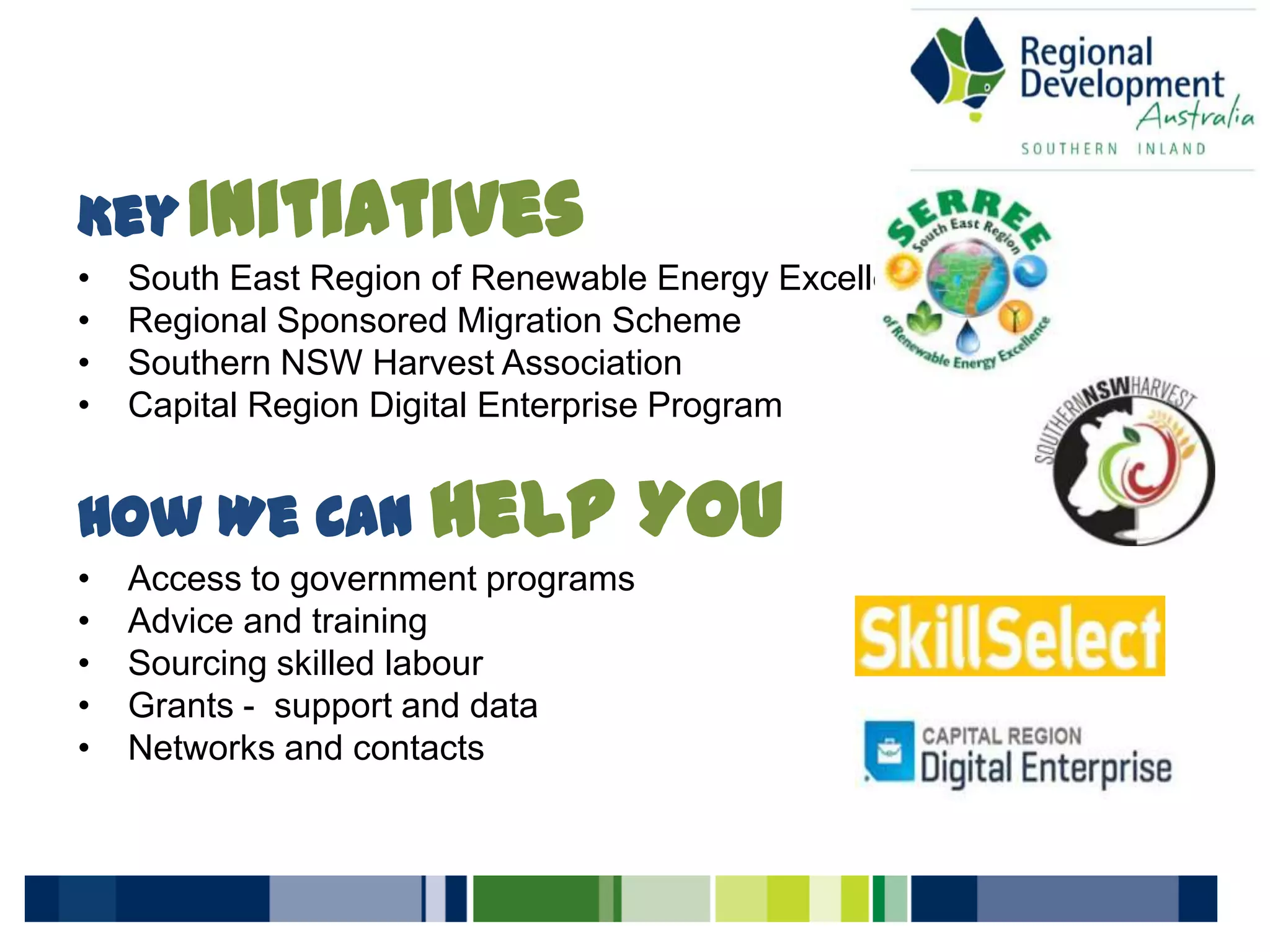 KeyInitiatives
• South East Region of Renewable Energy Excellence
• Regional Sponsored Migration Scheme
• Southern NSW Harvest Association
• Capital Region Digital Enterprise Program
How We Can Help You
• Access to government programs
• Advice and training
• Sourcing skilled labour
• Grants - support and data
• Networks and contacts
 