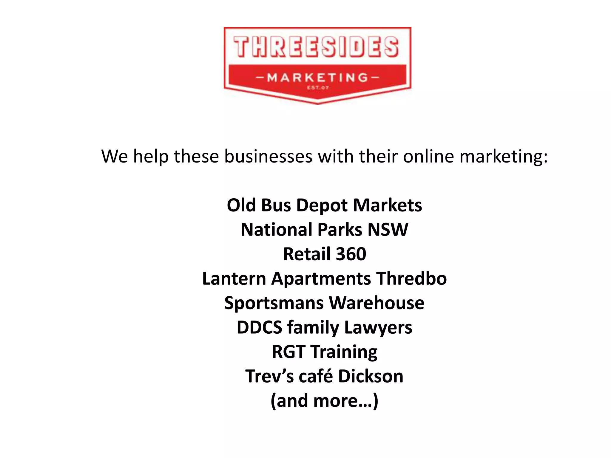 We help these businesses with their online marketing:
Old Bus Depot Markets
National Parks NSW
Retail 360
Lantern Apartments Thredbo
Sportsmans Warehouse
DDCS family Lawyers
RGT Training
Trev’s café Dickson
(and more…)
 