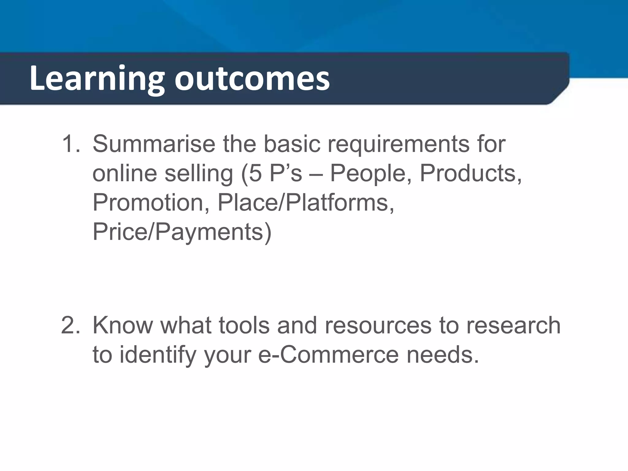 Learning outcomes
1. Summarise the basic requirements for
online selling (5 P’s – People, Products,
Promotion, Place/Platforms,
Price/Payments)
2. Know what tools and resources to research
to identify your e-Commerce needs.
 