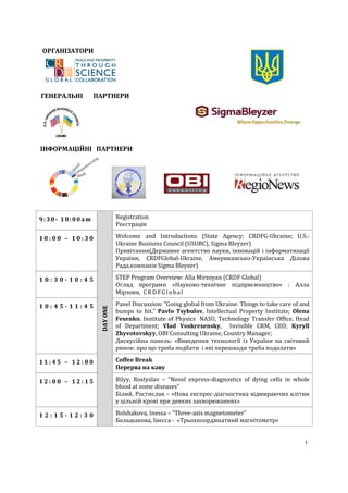 ОРГАНІЗАТОРИ




ГЕНЕРАЛЬНІ      ПАРТНЕРИ




ІНФОРМАЦІЙНІ ПАРТНЕРИ




9:30- 10:00am               Registration
                            Реєстрація

10:00 – 10:30               Welcome and Introductions (State Agency; CRDFG-Ukraine; U.S.-
                            Ukraine Business Council (USUBC), Sigma Bleyzer)
                            Привітання(Державне агентство науки, інновацій і інформатизації
                            України, CRDFGlobal-Ukraine, Американсько-Українська Ділова
                            Рада,компанія Sigma Bleyzer)

10:30-10:45                 STEP Program Overview: Alla Mirzoyan (CRDF Global)
                            Огляд програми «Науково-технічне підприємництво» : Алла
                            Мірзоян, C R D F G l o b a l

10:45-11:45                 Panel Discussion: “Going global from Ukraine: Things to take care of and
                  DAY ONE




                            bumps to hit.” Pavlo Tsybulov, Intellectual Property Institute; Olena
                            Fesenko, Institute of Physics NASU, Technology Transfer Office, Head
                            of Department; Vlad Voskresensky, Invisible CRM, CEO; Kyryll
                            Zhyvotovskyy, OBI Consulting Ukraine, Country Manager;
                            Дискусійна панель: «Виведення технології із України на світовий
                            ринок: про що треба подбати і які перешкоди треба подолати»

11:45 – 12:00               Coffee Break
                            Перерва на каву

12:00 – 12:15               Bilyy, Rostyslav – “Novel express-diagnostics of dying cells in whole
                            blood at some diseases”
                            Білий, Ростислав – «Нова експрес-діагностика відмираючих клітин
                            у цільній крові при деяких захворюваннях»

12:15-12:30                 Bolshakova, Inessa – “Three-axis magnetometer”
                            Большакова, Інесса - «Трьохкоординатний магнітометр»


                                                                                                  1
 