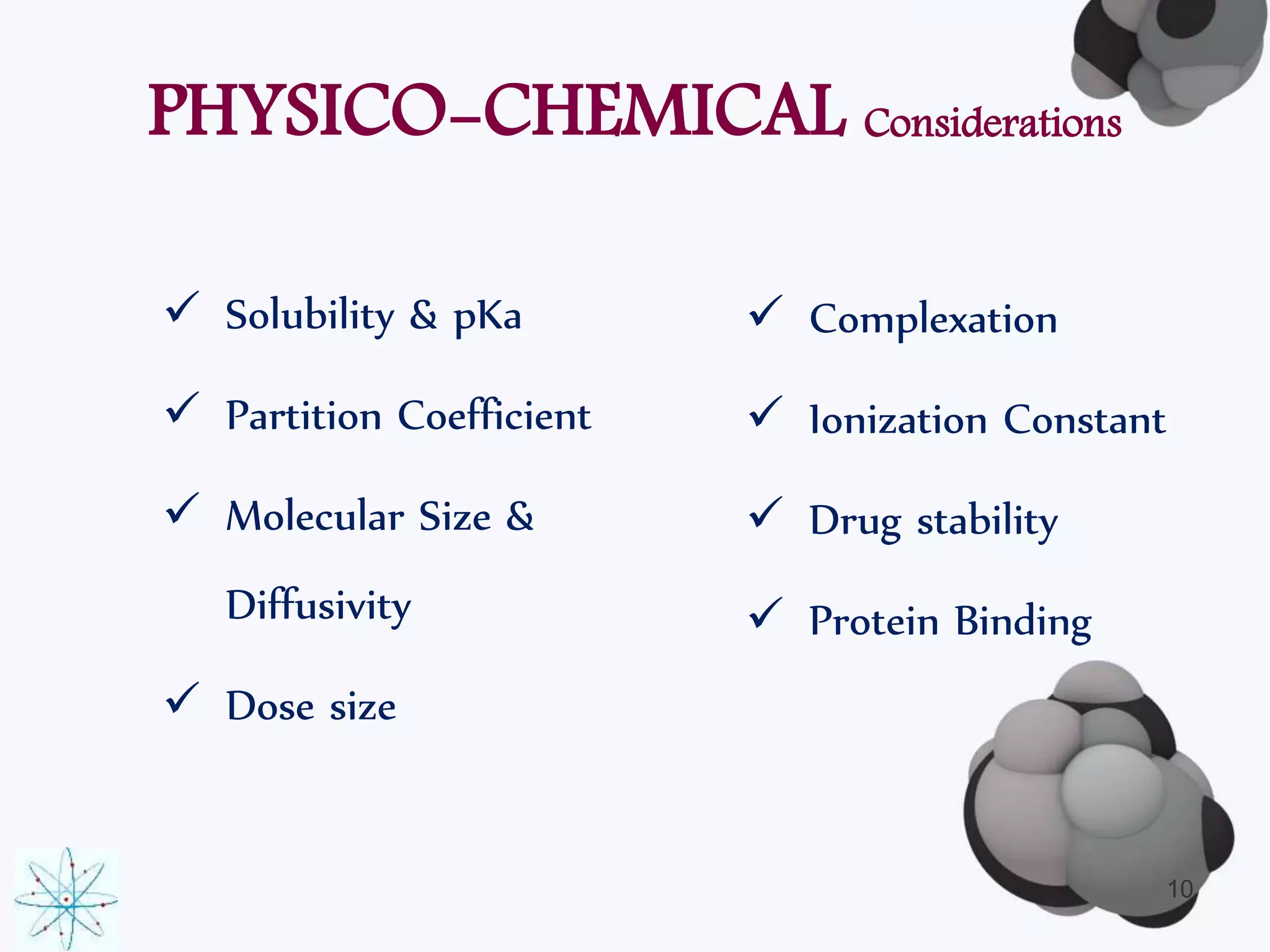 PHYSICO-CHEMICAL Considerations 
 Solubility & pKa 
 Partition Coefficient 
 Molecular Size & 
Diffusivity 
 Dose size 
10 
 Complexation 
 Ionization Constant 
 Drug stability 
 Protein Binding 
 