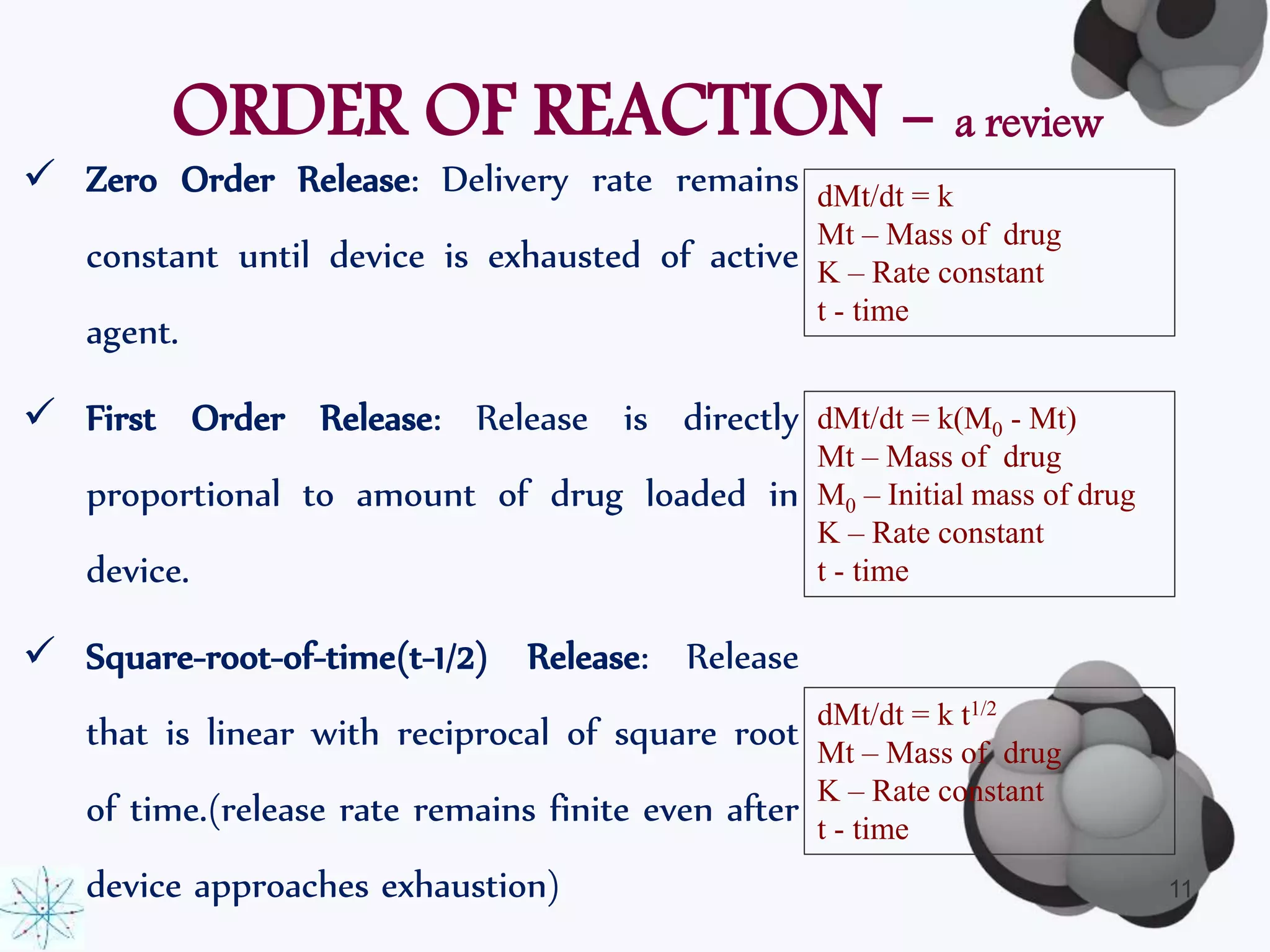 ORDER OF REACTION - a review 
 Zero Order Release: Delivery rate remains 
constant until device is exhausted of active 
agent. 
 First Order Release: Release is directly 
proportional to amount of drug loaded in 
device. 
 Square-root-of-time(t-1/2) Release: Release 
that is linear with reciprocal of square root 
of time.(release rate remains finite even after 
device approaches exhaustion) 
dMt/dt = k 
Mt – Mass of drug 
K – Rate constant 
t - time 
dMt/dt = k(M0 - Mt) 
Mt – Mass of drug 
M0 – Initial mass of drug 
K – Rate constant 
t - time 
dMt/dt = k t1/2 
Mt – Mass of drug 
K – Rate constant 
t - time 
11 
 
