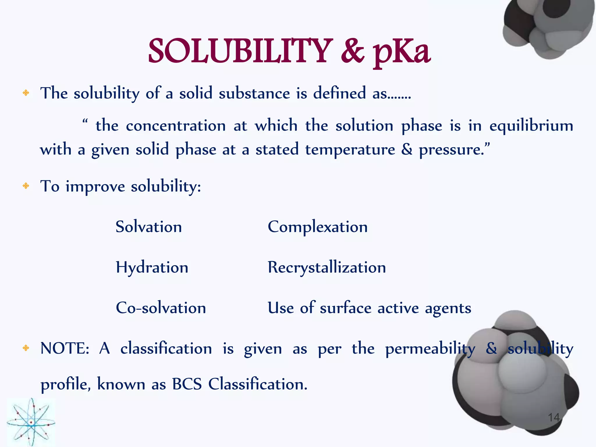 SOLUBILITY & pKa 
• The solubility of a solid substance is defined as……. 
“ the concentration at which the solution phase is in equilibrium 
with a given solid phase at a stated temperature & pressure.” 
• To improve solubility: 
Solvation Complexation 
Hydration Recrystallization 
Co-solvation Use of surface active agents 
• NOTE: A classification is given as per the permeability & solubility 
profile, known as BCS Classification. 
14 
 