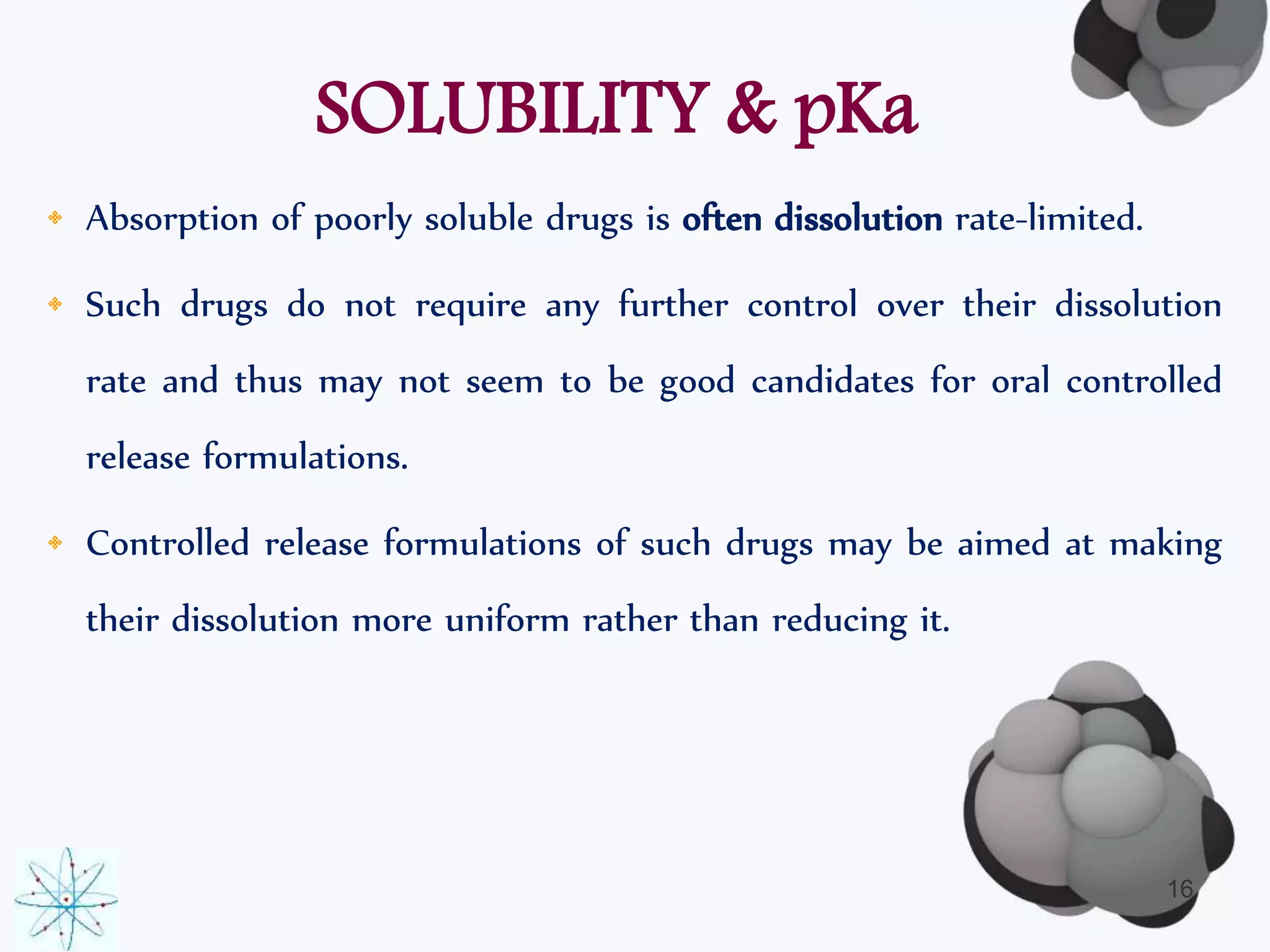 SOLUBILITY & pKa 
• Absorption of poorly soluble drugs is often dissolution rate-limited. 
• Such drugs do not require any further control over their dissolution 
rate and thus may not seem to be good candidates for oral controlled 
release formulations. 
• Controlled release formulations of such drugs may be aimed at making 
their dissolution more uniform rather than reducing it. 
16 
 