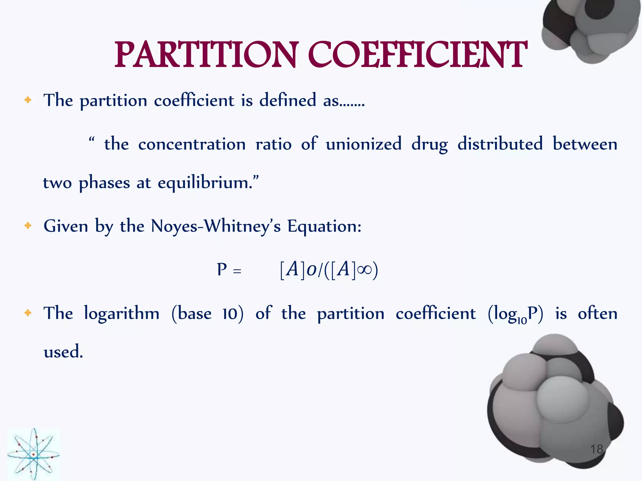 PARTITION COEFFICIENT 
• The partition coefficient is defined as……. 
“ the concentration ratio of unionized drug distributed between 
two phases at equilibrium.” 
• Given by the Noyes-Whitney’s Equation: 
P = [퐴]표/([퐴]∞) 
• The logarithm (base 10) of the partition coefficient (log10P) is often 
used. 
18 
 