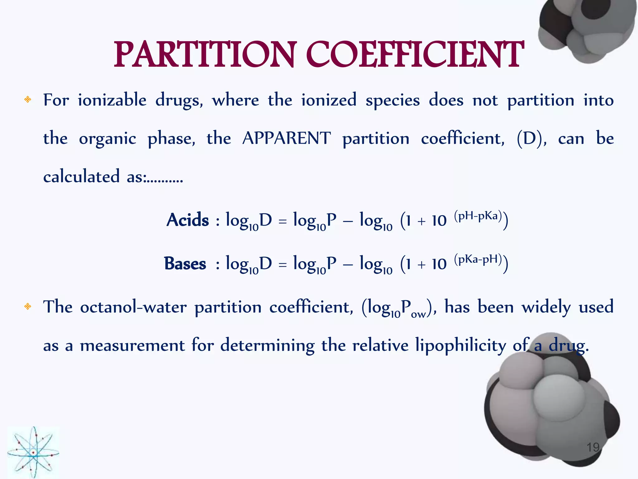 PARTITION COEFFICIENT 
• For ionizable drugs, where the ionized species does not partition into 
the organic phase, the APPARENT partition coefficient, (D), can be 
calculated as:………. 
Acids : log10D = log10P – log10 (1 + 10 (pH-pKa)) 
Bases : log10D = log10P – log10 (1 + 10 (pKa-pH)) 
• The octanol-water partition coefficient, (log10Pow), has been widely used 
as a measurement for determining the relative lipophilicity of a drug. 
19 
 