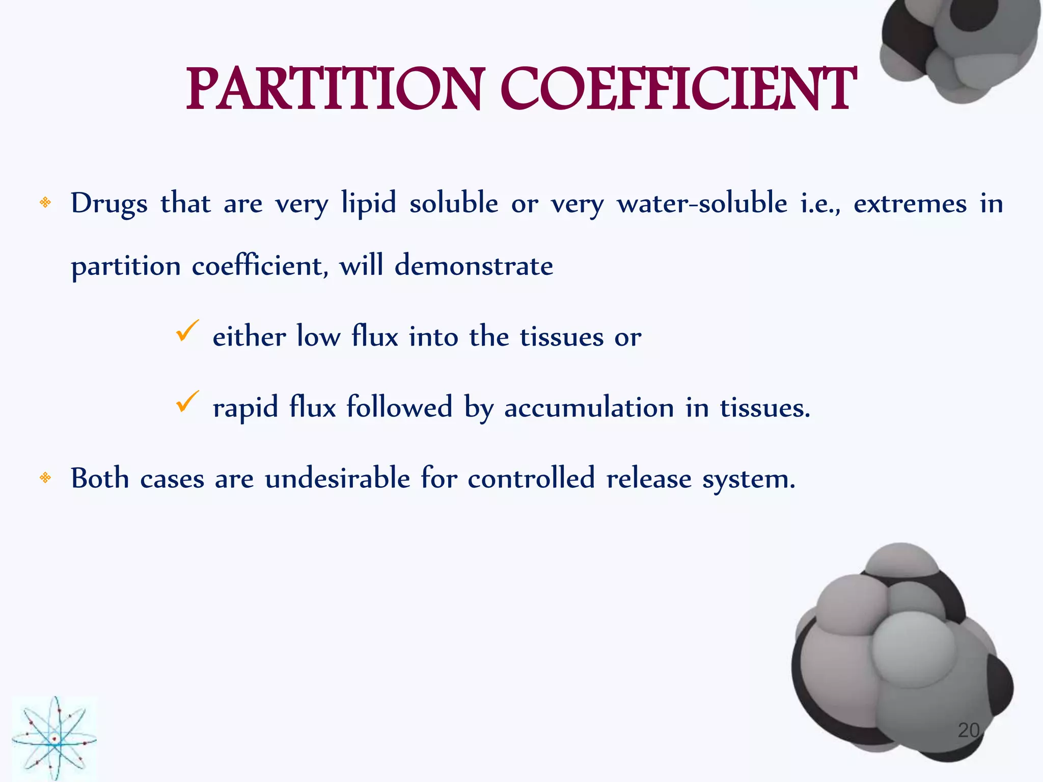 PARTITION COEFFICIENT 
• Drugs that are very lipid soluble or very water-soluble i.e., extremes in 
partition coefficient, will demonstrate 
 either low flux into the tissues or 
 rapid flux followed by accumulation in tissues. 
• Both cases are undesirable for controlled release system. 
20 
 