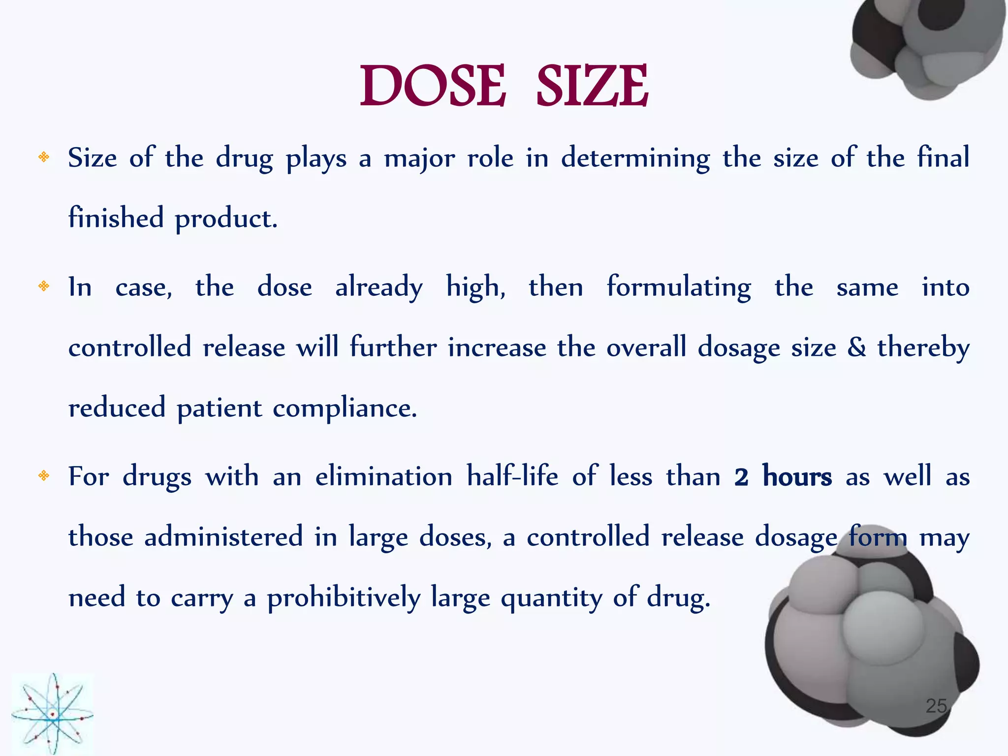 DOSE SIZE 
• Size of the drug plays a major role in determining the size of the final 
finished product. 
• In case, the dose already high, then formulating the same into 
controlled release will further increase the overall dosage size & thereby 
reduced patient compliance. 
• For drugs with an elimination half-life of less than 2 hours as well as 
those administered in large doses, a controlled release dosage form may 
need to carry a prohibitively large quantity of drug. 
25 
 