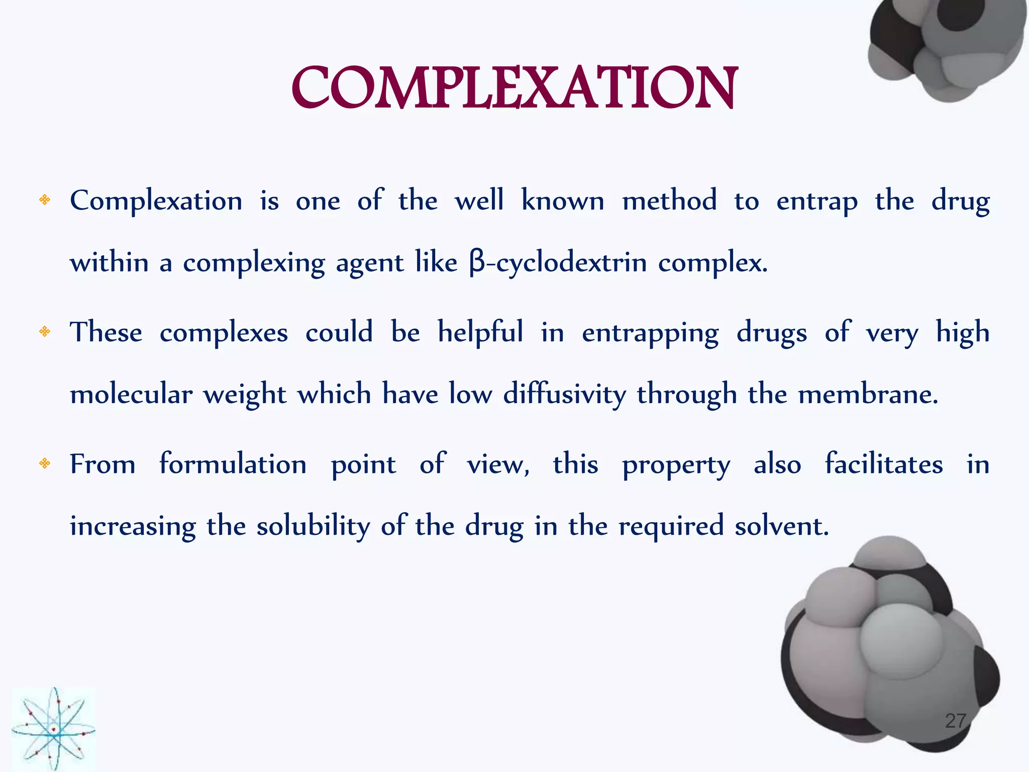 COMPLEXATION 
• Complexation is one of the well known method to entrap the drug 
within a complexing agent like β-cyclodextrin complex. 
• These complexes could be helpful in entrapping drugs of very high 
molecular weight which have low diffusivity through the membrane. 
• From formulation point of view, this property also facilitates in 
increasing the solubility of the drug in the required solvent. 
27 
 