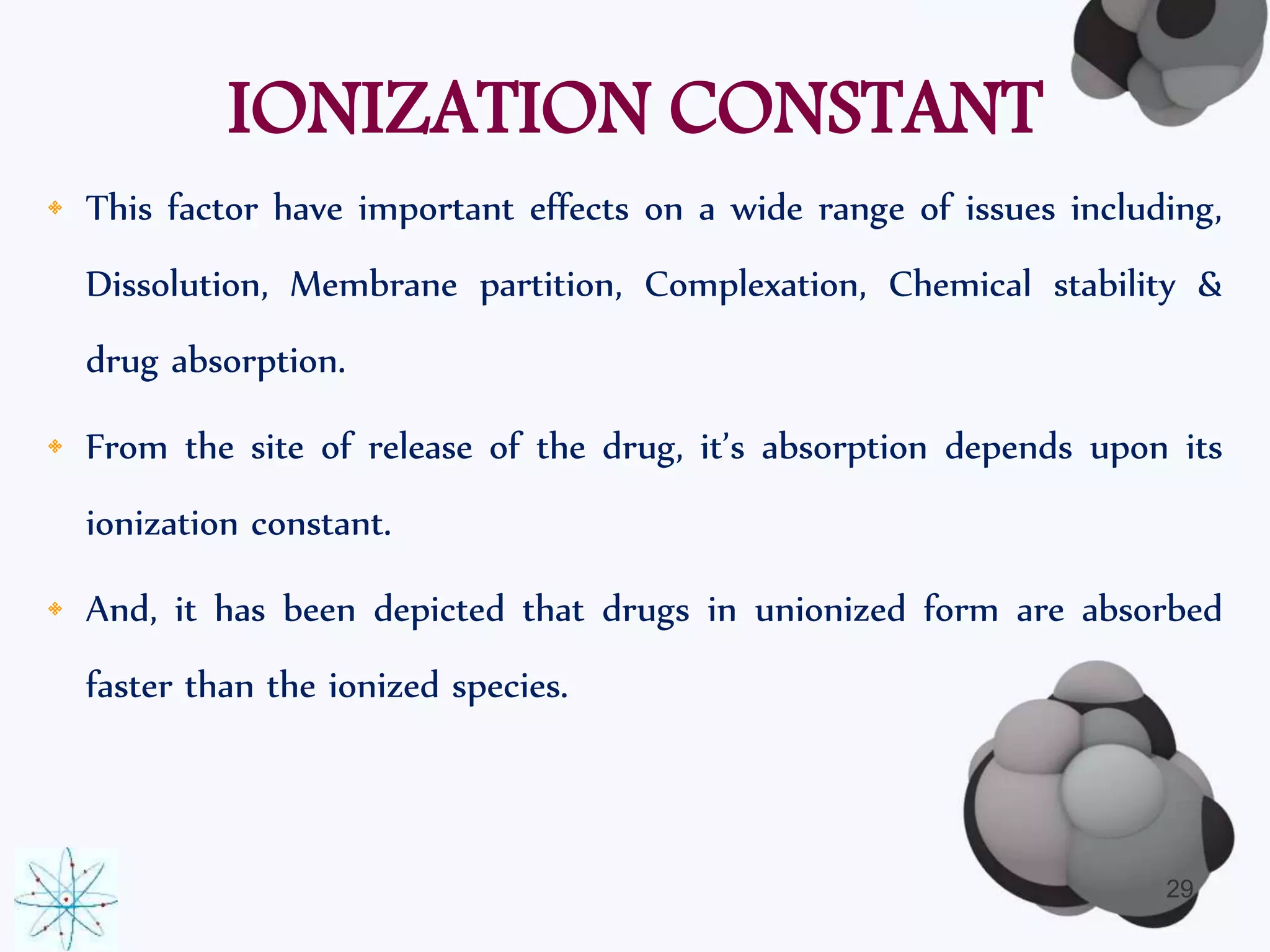 IONIZATION CONSTANT 
• This factor have important effects on a wide range of issues including, 
Dissolution, Membrane partition, Complexation, Chemical stability & 
drug absorption. 
• From the site of release of the drug, it’s absorption depends upon its 
ionization constant. 
• And, it has been depicted that drugs in unionized form are absorbed 
faster than the ionized species. 
29 
 