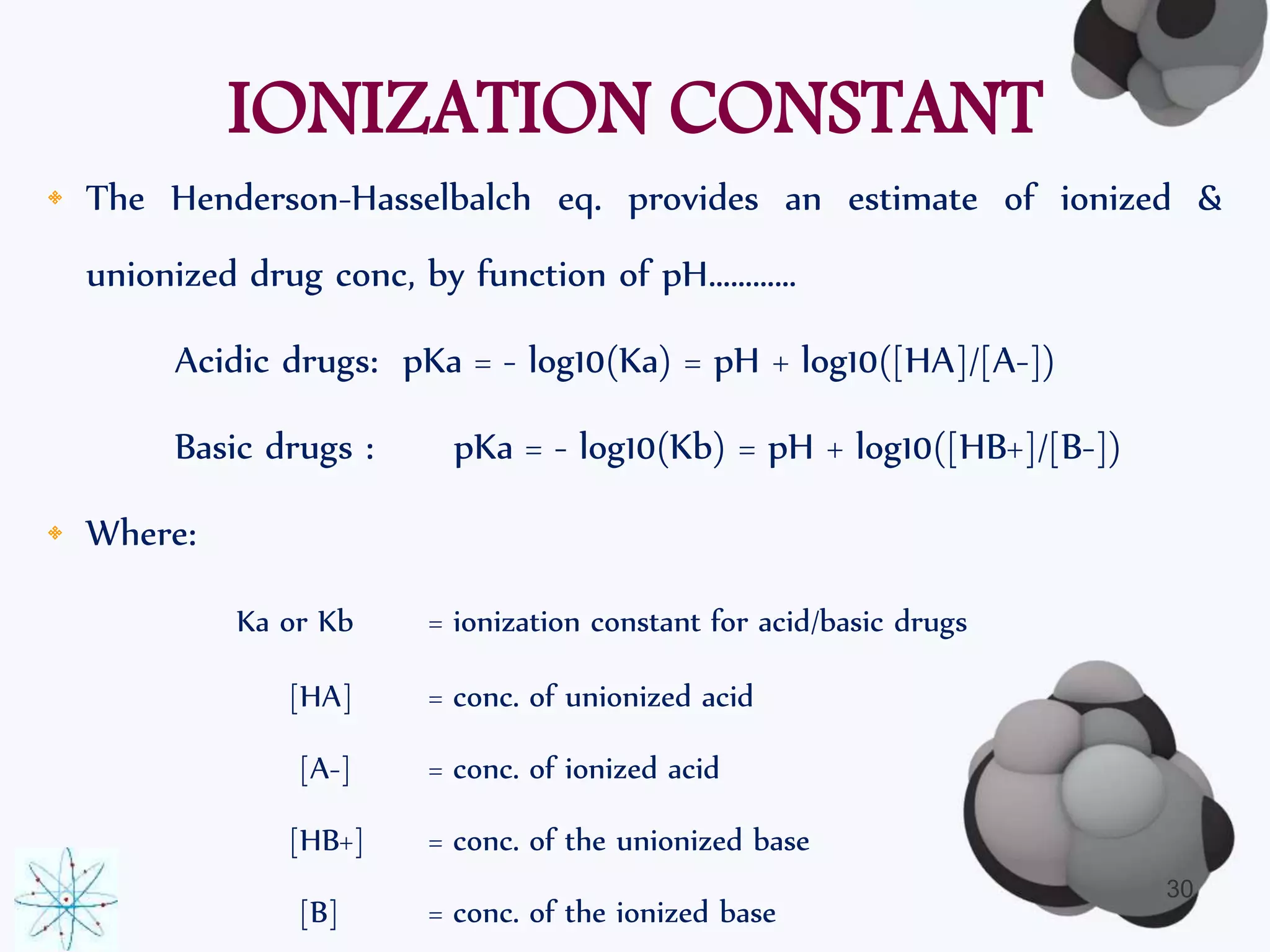 IONIZATION CONSTANT 
• The Henderson-Hasselbalch eq. provides an estimate of ionized & 
unionized drug conc, by function of pH………… 
Acidic drugs: pKa = - log10(Ka) = pH + log10([HA]/[A-]) 
Basic drugs : pKa = - log10(Kb) = pH + log10([HB+]/[B-]) 
• Where: 
Ka or Kb = ionization constant for acid/basic drugs 
[HA] = conc. of unionized acid 
[A-] = conc. of ionized acid 
[HB+] = conc. of the unionized base 
[B] = conc. of the ionized base 
30 
 