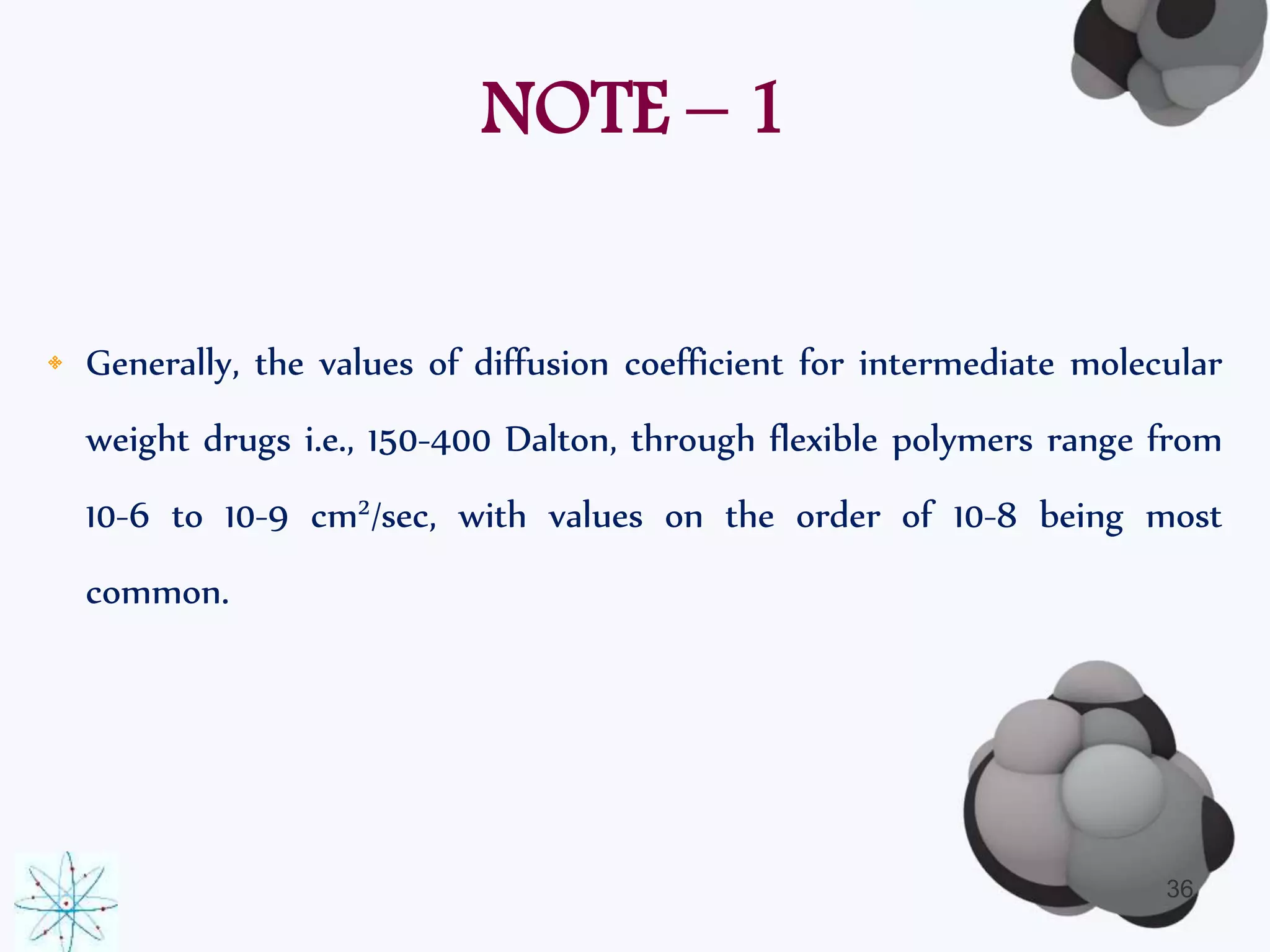 NOTE – 1 
• Generally, the values of diffusion coefficient for intermediate molecular 
weight drugs i.e., 150-400 Dalton, through flexible polymers range from 
10-6 to 10-9 cm2/sec, with values on the order of 10-8 being most 
common. 
36 
 