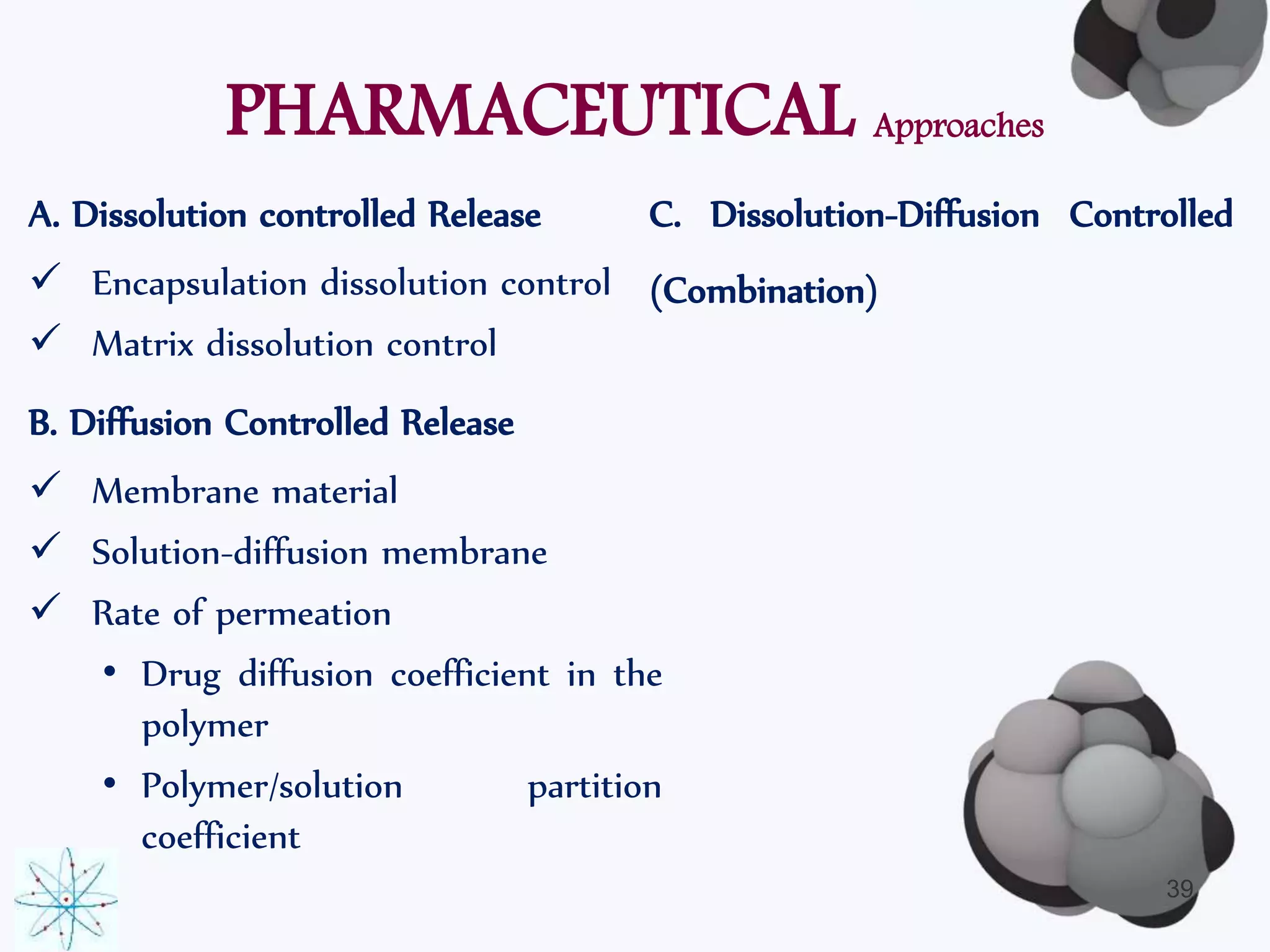 PHARMACEUTICAL Approaches 
C. Dissolution-Diffusion Controlled 
(Combination) 
A. Dissolution controlled Release 
 Encapsulation dissolution control 
 Matrix dissolution control 
B. Diffusion Controlled Release 
 Membrane material 
 Solution-diffusion membrane 
 Rate of permeation 
• Drug diffusion coefficient in the 
polymer 
• Polymer/solution partition 
coefficient 
39 
 