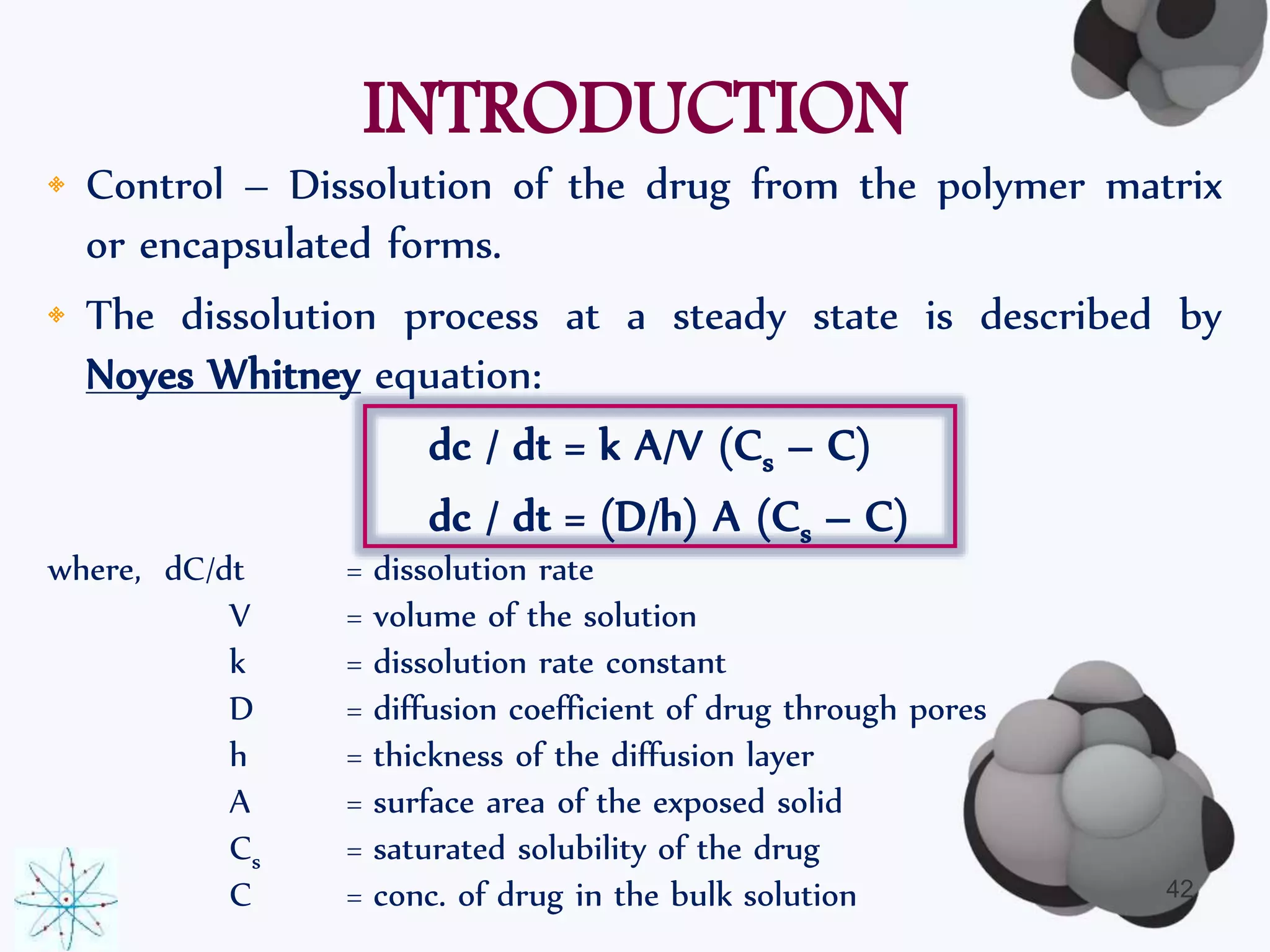 INTRODUCTION 
• Control – Dissolution of the drug from the polymer matrix 
or encapsulated forms. 
• The dissolution process at a steady state is described by 
Noyes Whitney equation: 
dc / dt = k A/V (Cs – C) 
dc / dt = (D/h) A (Cs – C) 
where, dC/dt = dissolution rate 
V = volume of the solution 
k = dissolution rate constant 
D = diffusion coefficient of drug through pores 
h = thickness of the diffusion layer 
A = surface area of the exposed solid 
Cs = saturated solubility of the drug 
C = conc. of drug in the bulk solution 42 
 